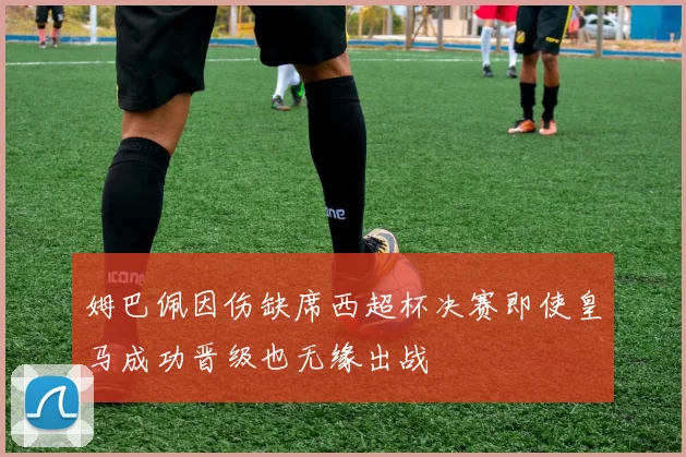 姆巴佩因伤缺席西超杯决赛即使皇马成功晋级也无缘出战