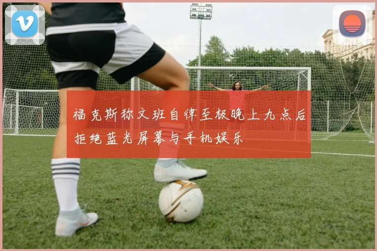 福克斯称文班自律至极晚上九点后拒绝蓝光屏幕与手机娱乐