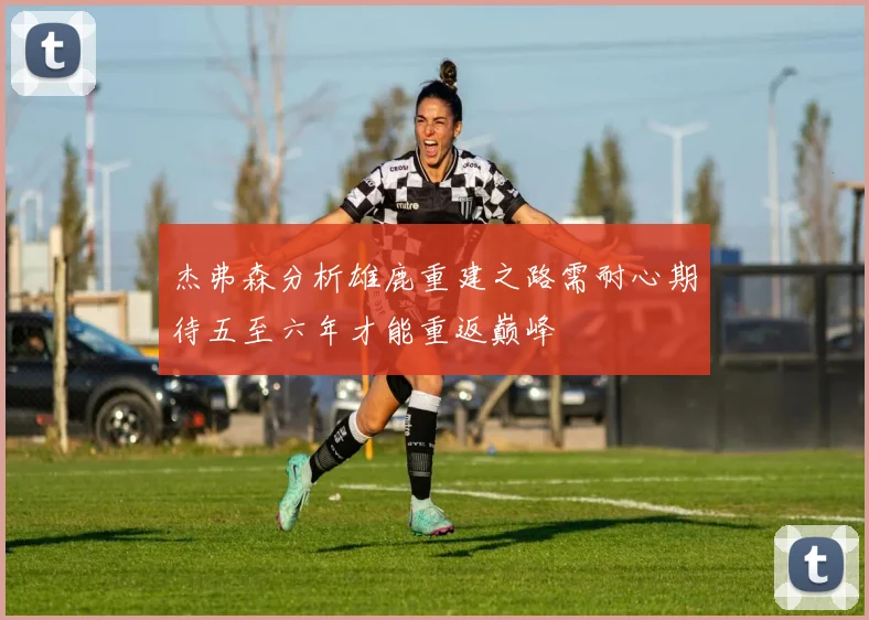 杰弗森分析雄鹿重建之路需耐心期待五至六年才能重返巅峰