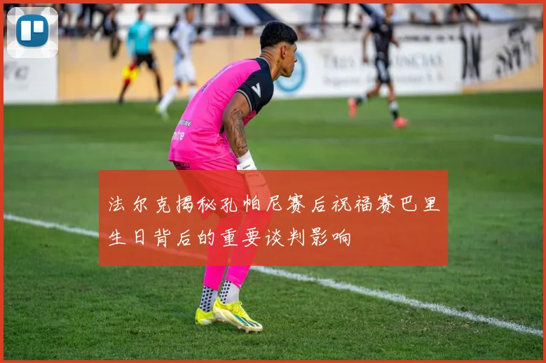 法尔克揭秘孔帕尼赛后祝福赛巴里生日背后的重要谈判影响