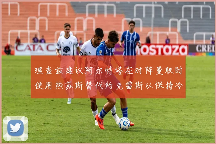 理查兹建议阿尔特塔在对阵曼联时使用热苏斯替代约克雷斯以保持冷静状态