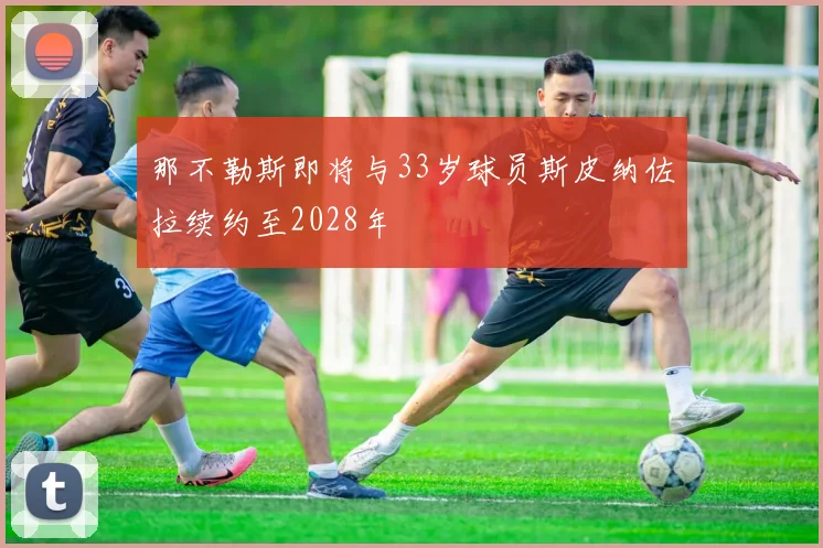 那不勒斯即将与33岁球员斯皮纳佐拉续约至2028年