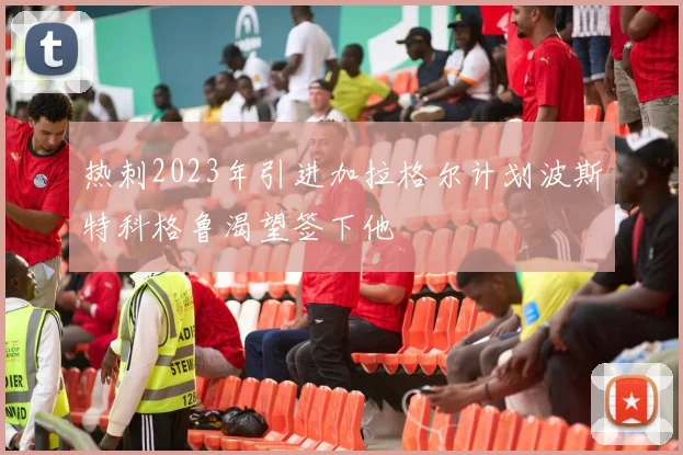 热刺2023年引进加拉格尔计划波斯特科格鲁渴望签下他