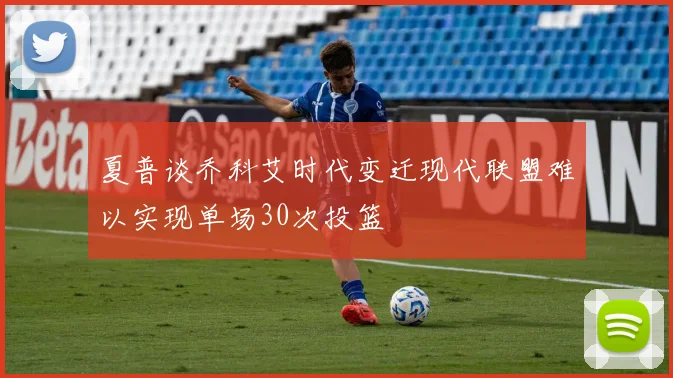 夏普谈乔科艾时代变迁现代联盟难以实现单场30次投篮