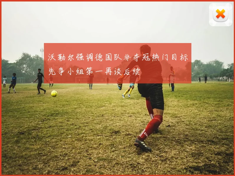 沃勒尔强调德国队非夺冠热门目标先争小组第一再谈后续