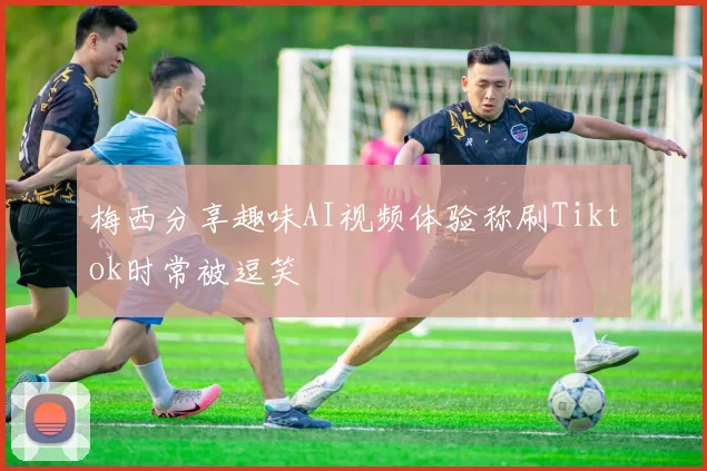 梅西分享趣味AI视频体验称刷Tiktok时常被逗笑