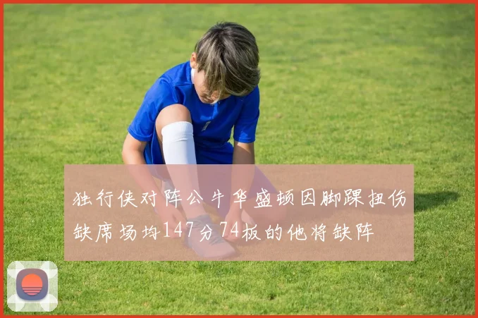 独行侠对阵公牛华盛顿因脚踝扭伤缺席场均147分74板的他将缺阵