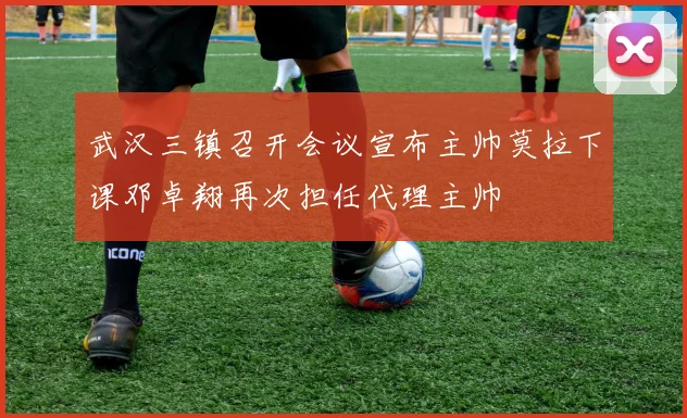 武汉三镇召开会议宣布主帅莫拉下课邓卓翔再次担任代理主帅