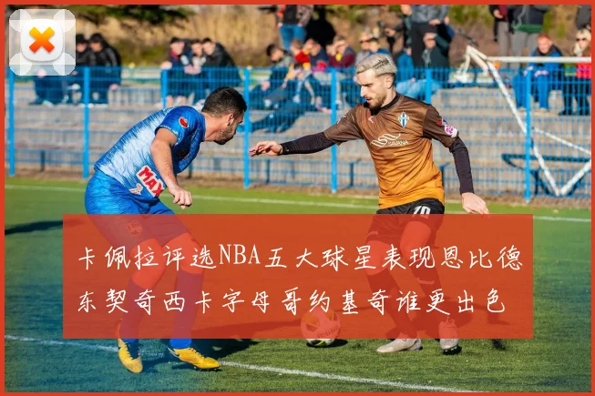 卡佩拉评选NBA五大球星表现恩比德东契奇西卡字母哥约基奇谁更出色