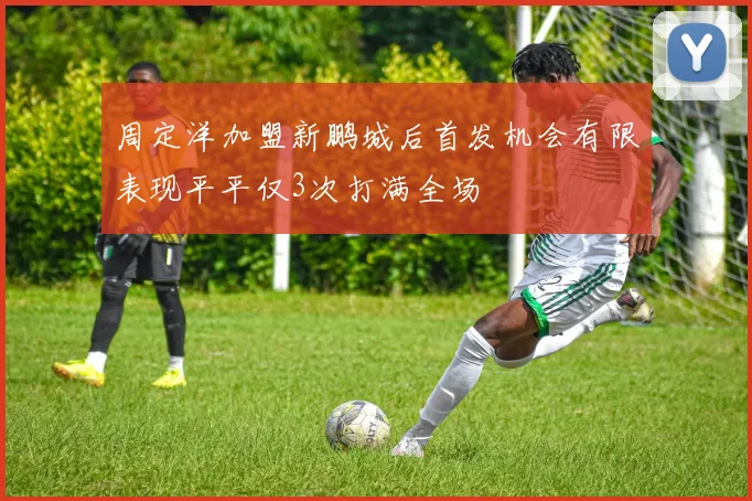 周定洋加盟新鹏城后首发机会有限表现平平仅3次打满全场