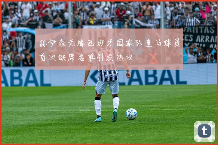 赫伊森无缘西班牙国家队皇马球员首次缺席名单引发热议